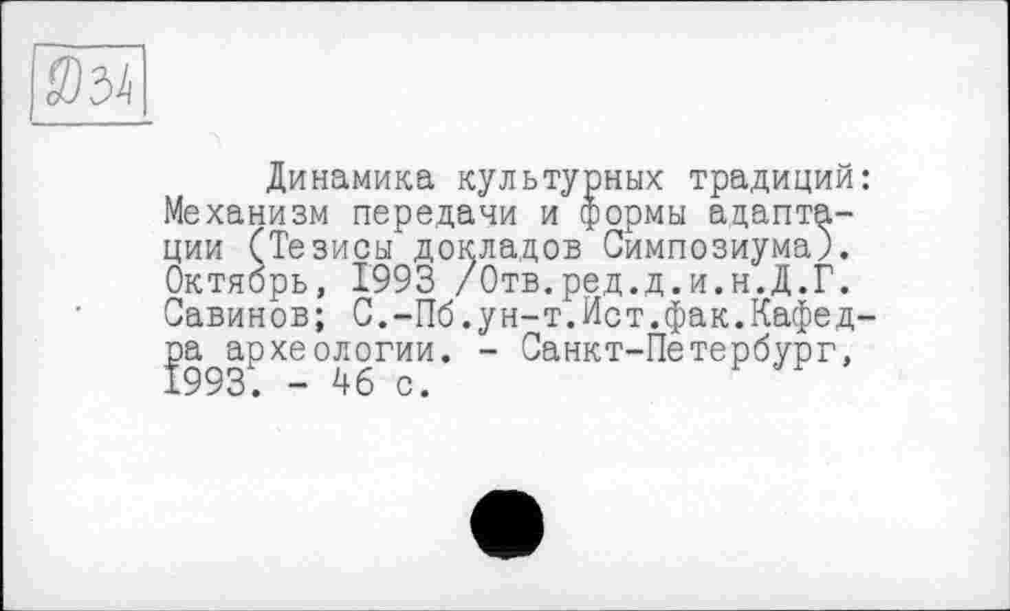 ﻿Динамика культурных традиций: Механизм передачи и формы адаптации (Тезисы докладов Симпозиума). Октябрь, 1993 /Отв.ред.д.и.н.Д.Г. Савинов; С.-Пб.ун-т.Ист.фак.Кафедра археологии. - Санкт-Петербург,